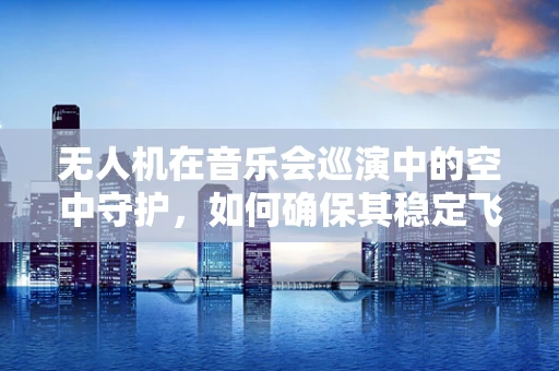 无人机在音乐会巡演中的空中守护，如何确保其稳定飞行与安全监控？