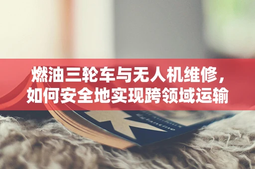 燃油三轮车与无人机维修，如何安全地实现跨领域运输？