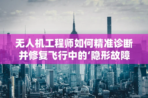 无人机工程师如何精准诊断并修复飞行中的‘隐形故障’？