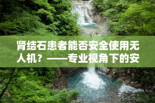 肾结石患者能否安全使用无人机？——专业视角下的安全考量