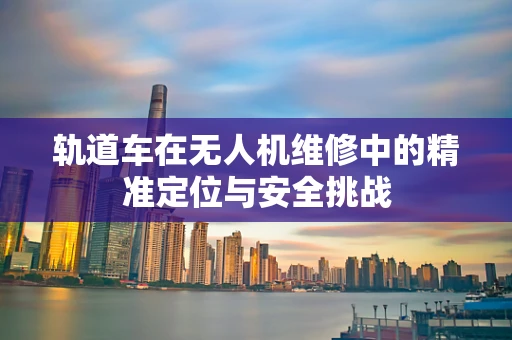 轨道车在无人机维修中的精准定位与安全挑战