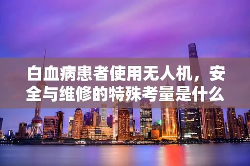 白血病患者使用无人机，安全与维修的特殊考量是什么？