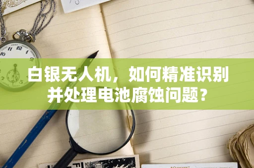 白银无人机，如何精准识别并处理电池腐蚀问题？