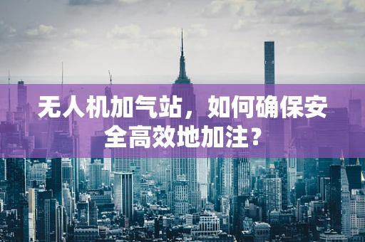 无人机加气站，如何确保安全高效地加注？