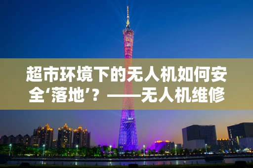 超市环境下的无人机如何安全‘落地’？——无人机维修服务的挑战与应对