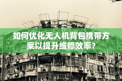 如何优化无人机背包携带方案以提升维修效率？