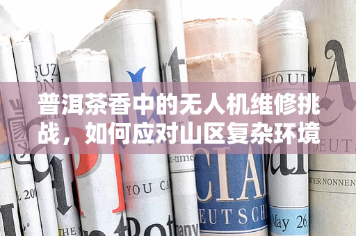 普洱茶香中的无人机维修挑战，如何应对山区复杂环境下的维护难题？