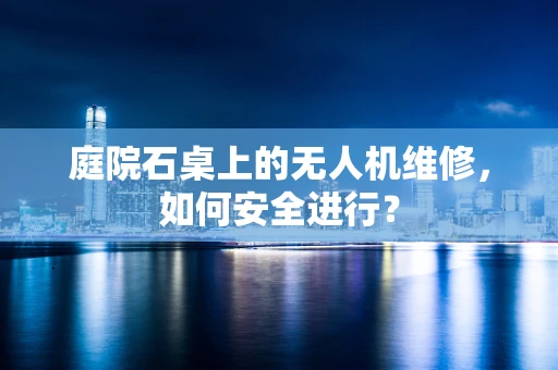 庭院石桌上的无人机维修，如何安全进行？