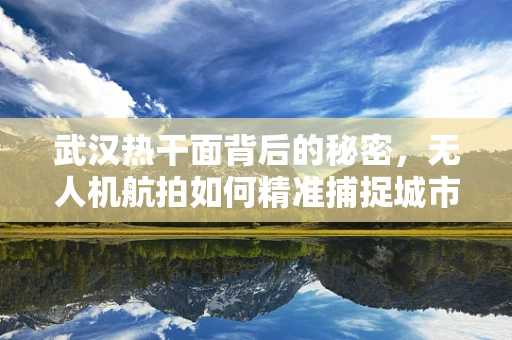 武汉热干面背后的秘密，无人机航拍如何精准捕捉城市美食风情？