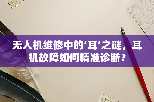 无人机维修中的‘耳’之谜，耳机故障如何精准诊断？