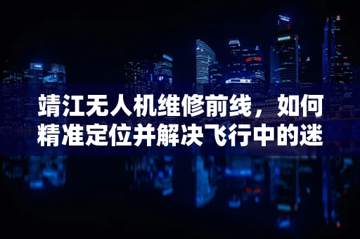 靖江无人机维修前线，如何精准定位并解决飞行中的迷航问题？