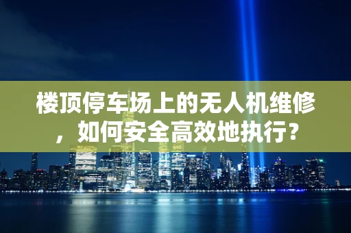 楼顶停车场上的无人机维修，如何安全高效地执行？