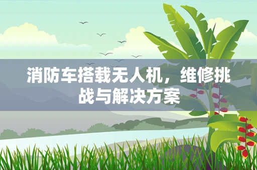消防车搭载无人机，维修挑战与解决方案