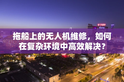 拖船上的无人机维修，如何在复杂环境中高效解决？