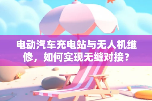 电动汽车充电站与无人机维修，如何实现无缝对接？