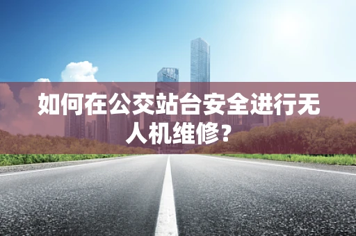 如何在公交站台安全进行无人机维修？