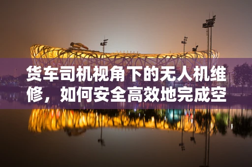 货车司机视角下的无人机维修，如何安全高效地完成空中取送？
