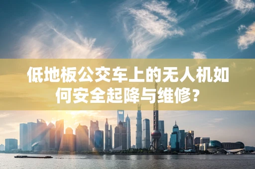 低地板公交车上的无人机如何安全起降与维修？