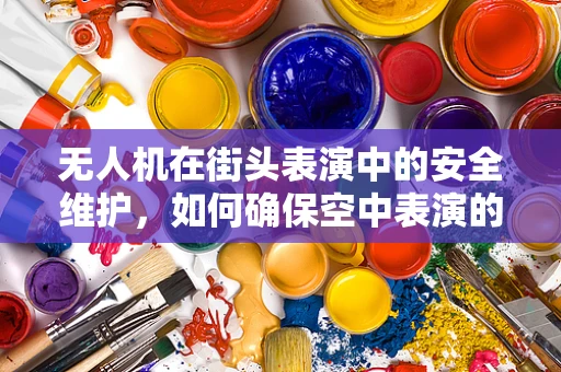 无人机在街头表演中的安全维护，如何确保空中表演的万无一失？