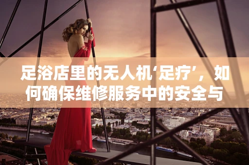 足浴店里的无人机‘足疗’，如何确保维修服务中的安全与效率？