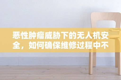 恶性肿瘤威胁下的无人机安全，如何确保维修过程中不引入新的隐患？