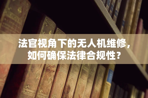 法官视角下的无人机维修，如何确保法律合规性？
