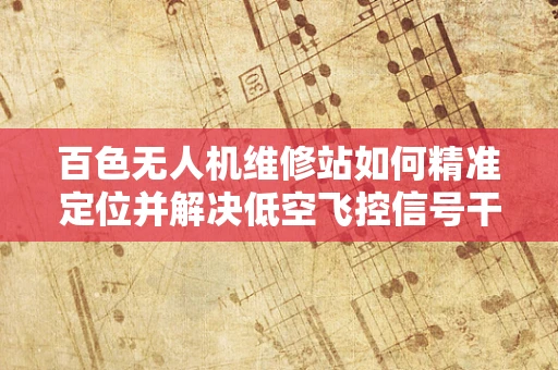 百色无人机维修站如何精准定位并解决低空飞控信号干扰难题？