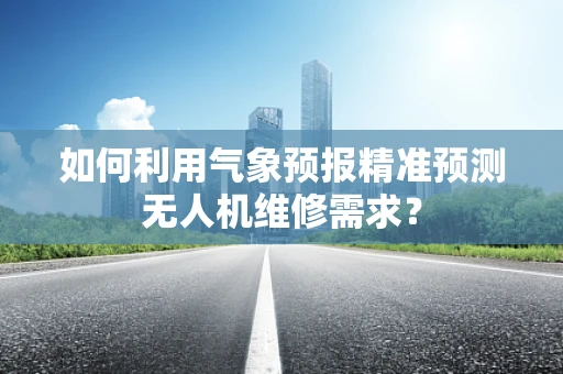 如何利用气象预报精准预测无人机维修需求？