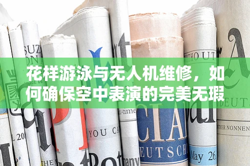 花样游泳与无人机维修，如何确保空中表演的完美无瑕？