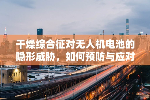 干燥综合征对无人机电池的隐形威胁，如何预防与应对？