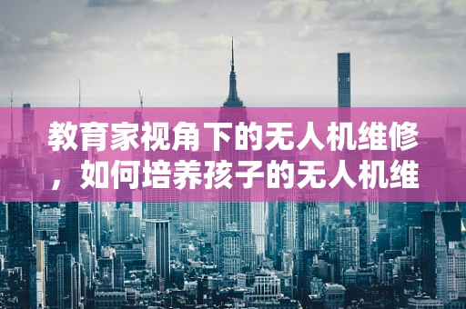 教育家视角下的无人机维修，如何培养孩子的无人机维护意识？