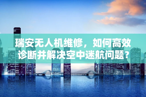 瑞安无人机维修，如何高效诊断并解决空中迷航问题？