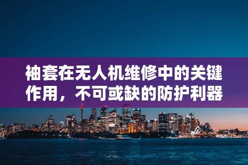 袖套在无人机维修中的关键作用，不可或缺的防护利器？