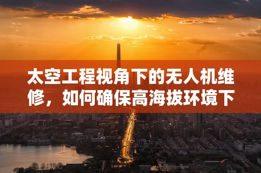 太空工程视角下的无人机维修，如何确保高海拔环境下的稳定飞行？