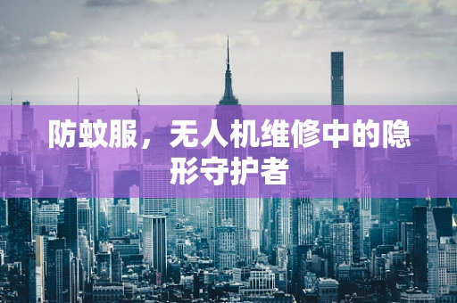 防蚊服，无人机维修中的隐形守护者
