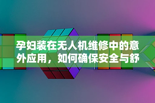 孕妇装在无人机维修中的意外应用，如何确保安全与舒适？