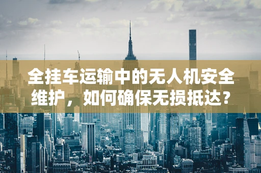 全挂车运输中的无人机安全维护，如何确保无损抵达？