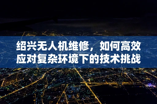 绍兴无人机维修，如何高效应对复杂环境下的技术挑战？
