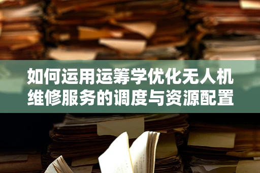 如何运用运筹学优化无人机维修服务的调度与资源配置？
