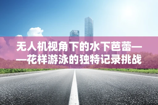 无人机视角下的水下芭蕾——花样游泳的独特记录挑战