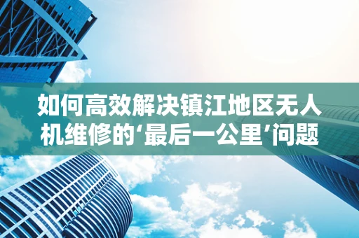 如何高效解决镇江地区无人机维修的‘最后一公里’问题？