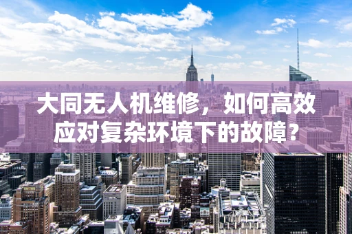 大同无人机维修，如何高效应对复杂环境下的故障？