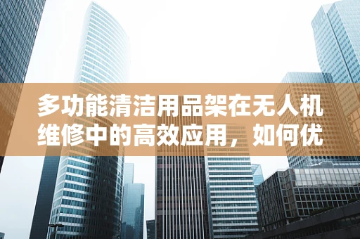 多功能清洁用品架在无人机维修中的高效应用，如何优化使用？
