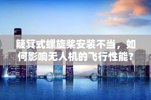 簸箕式螺旋桨安装不当，如何影响无人机的飞行性能？