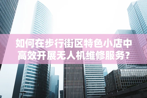 如何在步行街区特色小店中高效开展无人机维修服务？