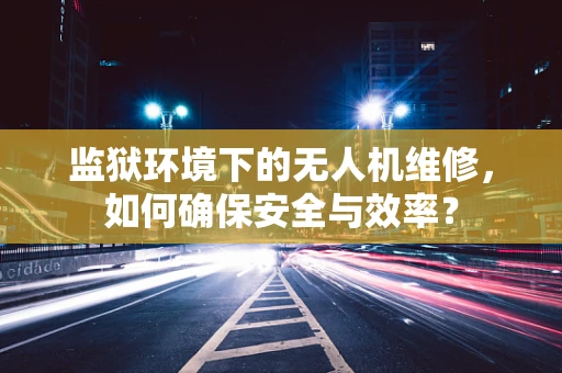监狱环境下的无人机维修，如何确保安全与效率？