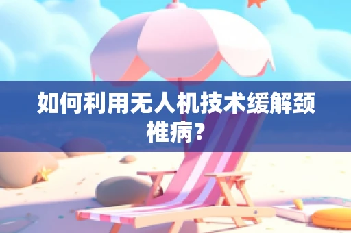 如何利用无人机技术缓解颈椎病？