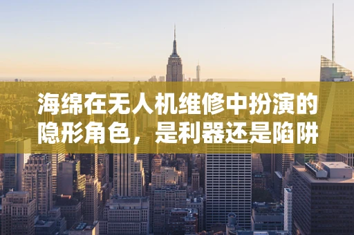 海绵在无人机维修中扮演的隐形角色，是利器还是陷阱？