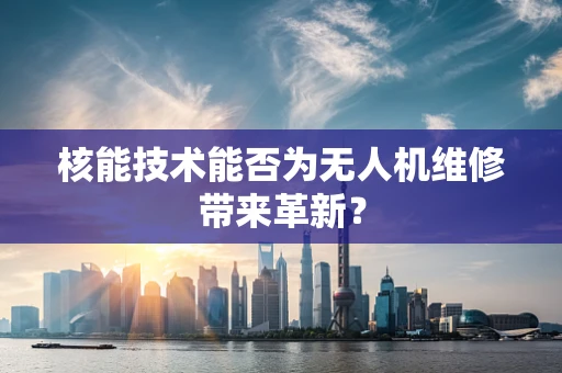 核能技术能否为无人机维修带来革新？