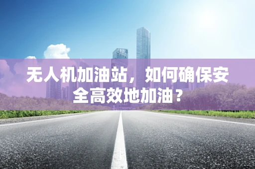 无人机加油站，如何确保安全高效地加油？
